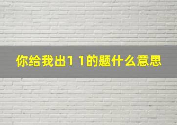 你给我出1 1的题什么意思